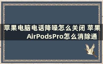 苹果电脑电话降噪怎么关闭 苹果AirPodsPro怎么消除通话噪音